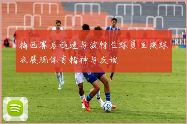 梅西赛后迅速与波特兰球员互换球衣展现体育精神与友谊