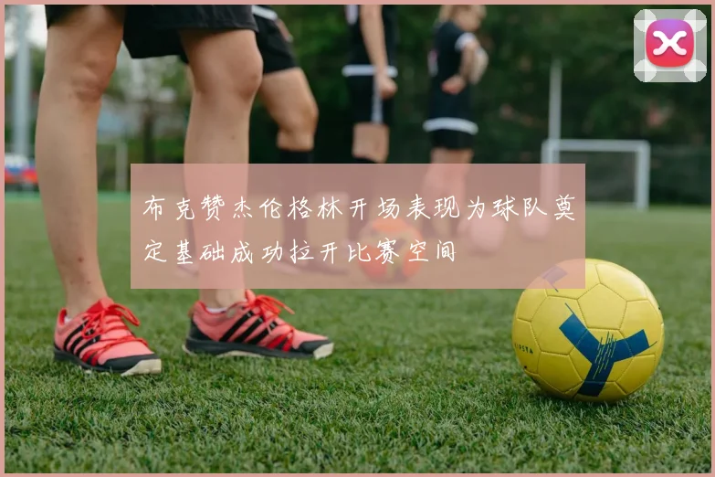 布克赞杰伦格林开场表现为球队奠定基础成功拉开比赛空间