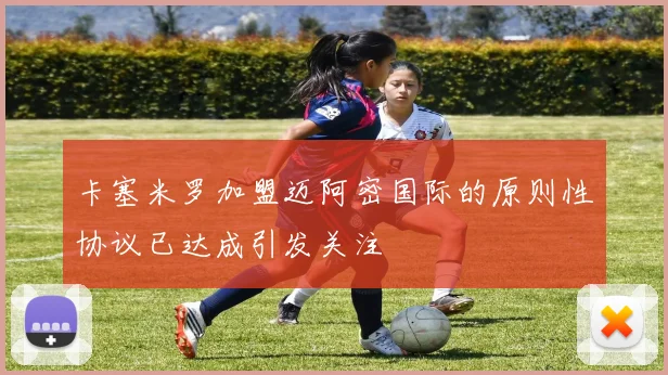 卡塞米罗加盟迈阿密国际的原则性协议已达成引发关注