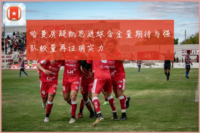 哈曼质疑凯恩进球含金量期待与强队较量再证明实力