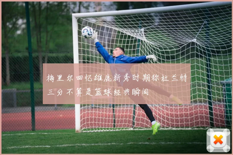 梅里尔回忆雄鹿新秀时期称杜兰特三分不算是篮球经典瞬间