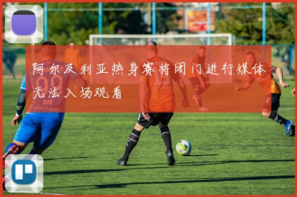 阿尔及利亚热身赛将闭门进行媒体无法入场观看