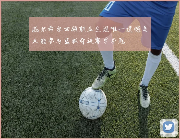 威尔希尔回顾职业生涯唯一遗憾是未能参与蓝狐奇迹赛季夺冠