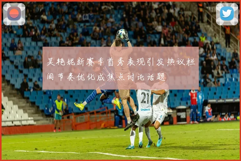 吴艳妮新赛季首秀表现引发热议栏间节奏优化成焦点讨论话题