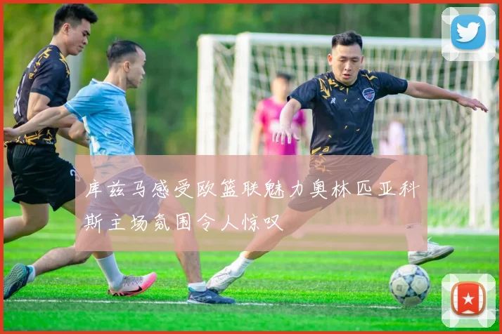 库兹马感受欧篮联魅力奥林匹亚科斯主场氛围令人惊叹