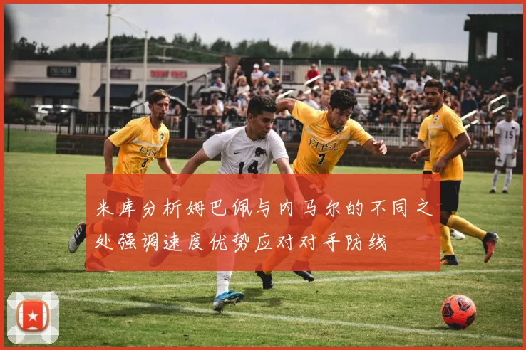 米库分析姆巴佩与内马尔的不同之处强调速度优势应对对手防线