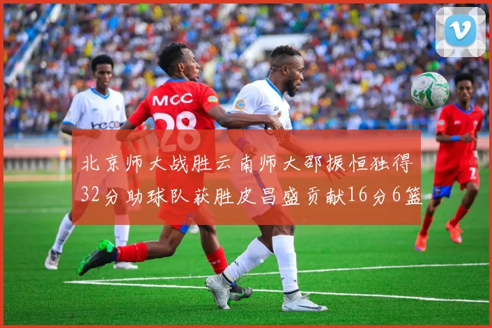 北京师大战胜云南师大邵振恒独得32分助球队获胜皮昌盛贡献16分6篮板5助攻