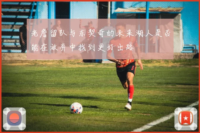 老詹留队与东契奇的未来湖人是否能在放弃中找到更好出路