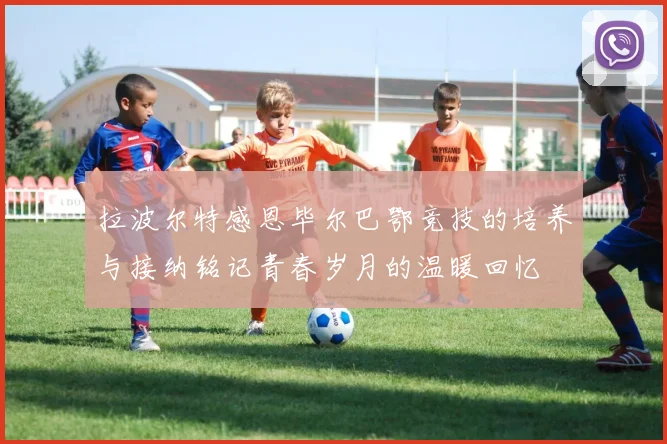 拉波尔特感恩毕尔巴鄂竞技的培养与接纳铭记青春岁月的温暖回忆