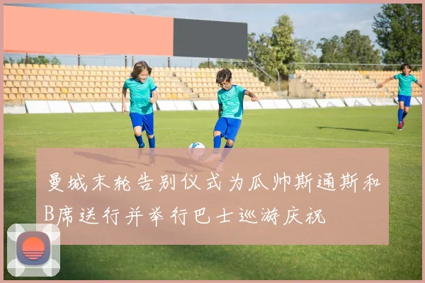 曼城末轮告别仪式为瓜帅斯通斯和B席送行并举行巴士巡游庆祝
