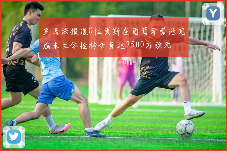 罗马诺报道G拉莫斯在葡萄牙营地完成米兰体检转会费达7500万欧元