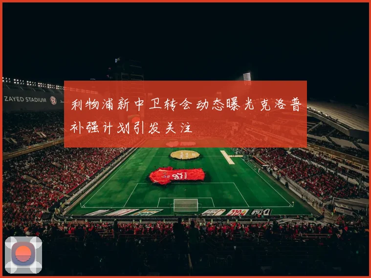 利物浦新中卫转会动态曝光克洛普补强计划引发关注