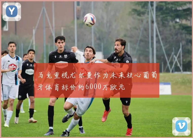 马竞重视尤尔曼作为未来核心葡萄牙体育标价约6000万欧元