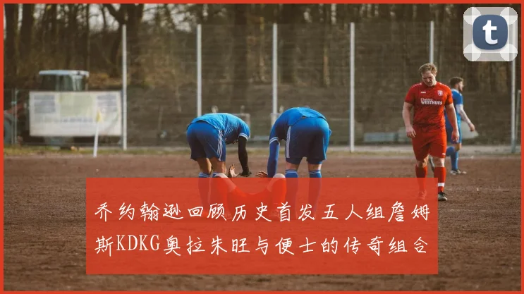 乔约翰逊回顾历史首发五人组詹姆斯KDKG奥拉朱旺与便士的传奇组合