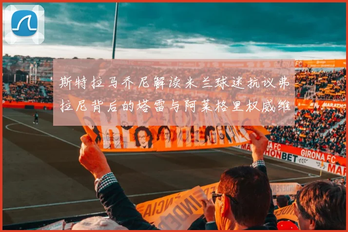 斯特拉马乔尼解读米兰球迷抗议弗拉尼背后的塔雷与阿莱格里权威维护