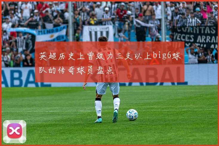 英超历史上曾效力三支以上big6球队的传奇球员盘点