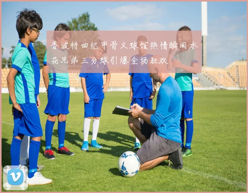 香波特回忆甲骨文球馆热情瞬间水花兄弟三分球引爆全场狂欢