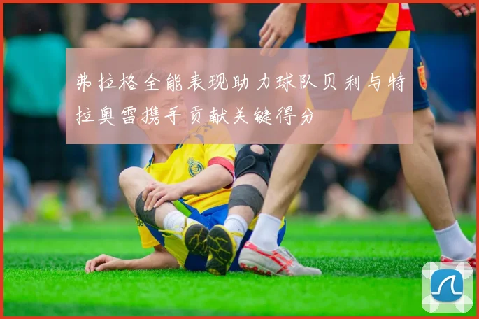 弗拉格全能表现助力球队贝利与特拉奥雷携手贡献关键得分