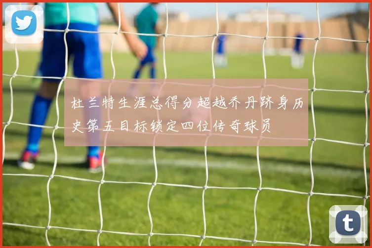 杜兰特生涯总得分超越乔丹跻身历史第五目标锁定四位传奇球员