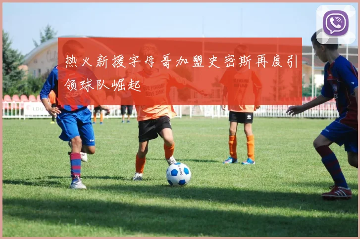 热火新援字母哥加盟史密斯再度引领球队崛起