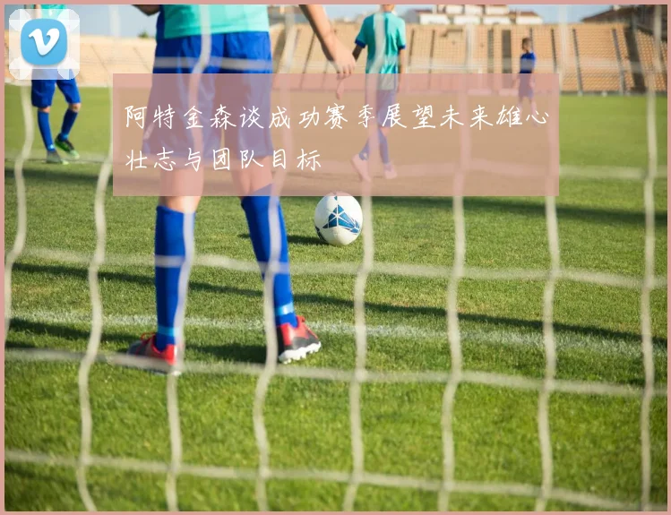 阿特金森谈成功赛季展望未来雄心壮志与团队目标