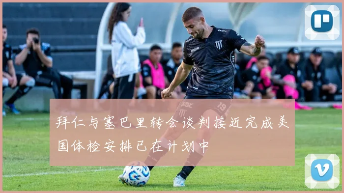 拜仁与塞巴里转会谈判接近完成美国体检安排已在计划中