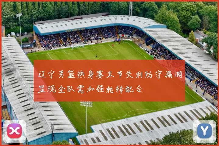 辽宁男篮热身赛末节失利防守漏洞显现全队需加强轮转配合