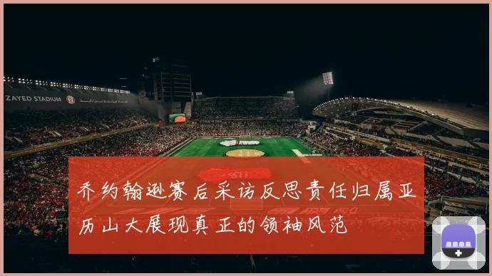 乔约翰逊赛后采访反思责任归属亚历山大展现真正的领袖风范